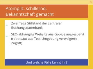 26



Atompilz, schillernd,
Bekanntschaft gemacht

_ Zwei Tage Stillstand der zentralen
   Buchungsdatenbank

_ SEO-abhängige Website aus Google ausgesperrt
   (robots.txt aus Test-Umgebung verweigerte
   Zugriﬀ)




            Und welche Fälle kennt Ihr?
 