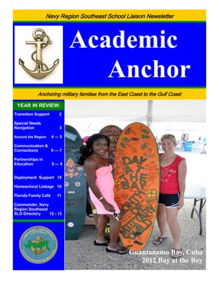 Navy Region Southeast School Liaison Newsletter



                            Academic
                               Anchor
            Anchoring military families from the East Coast to the Gulf Coast

 YEAR IN REVIEW:
Transition Support      2

Special Needs
Navigation              3

Around the Region     4—5

Communication &
Connections     6—7

Partnerships in
Education             8—9


Deployment Support 10

Homeschool Linkage 10

Florida Family Café    11

Commander, Navy
Region Southeast
SLO Directory    12 - 13




                                                              Guantanamo Bay, Cuba
                                                                       2012 Bay at the Bay
                       1 Commander, Navy Region Southeast School Liaison Newsletter
 