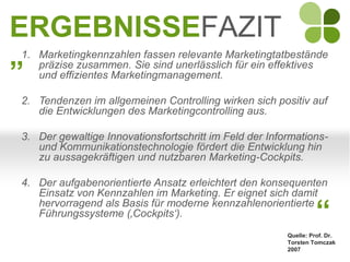 ERGEBNISSEFAZIT
„
1. Marketingkennzahlen fassen relevante Marketingtatbestände
   präzise zusammen. Sie sind unerlässlich für ein effektives
   und effizientes Marketingmanagement.

2. Tendenzen im allgemeinen Controlling wirken sich positiv auf
   die Entwicklungen des Marketingcontrolling aus.

3. Der gewaltige Innovationsfortschritt im Feld der Informations-
   und Kommunikationstechnologie fördert die Entwicklung hin
   zu aussagekräftigen und nutzbaren Marketing-Cockpits.

4. Der aufgabenorientierte Ansatz erleichtert den konsequenten
   Einsatz von Kennzahlen im Marketing. Er eignet sich damit
   hervorragend als Basis für moderne kennzahlenorientierte
   Führungssysteme (‚Cockpits‘).                                  “
                                                        Quelle: Prof. Dr.
                                                        Torsten Tomczak
                                                        2007
 
