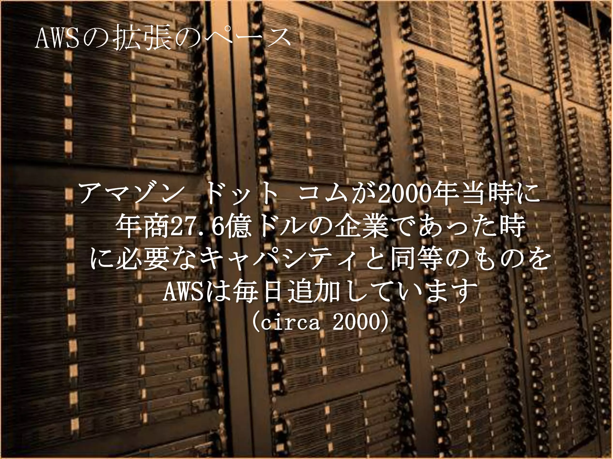 AWSの拡張のペース




 アマゾン ドット コムが2000年当時に
  年商27.6億ドルの企業であった時
 に必要なキャパシティと同等のものを
    AWSは毎日追加しています
               (circa 2000)



      Copyright © 2012 Amazon Web Services
 