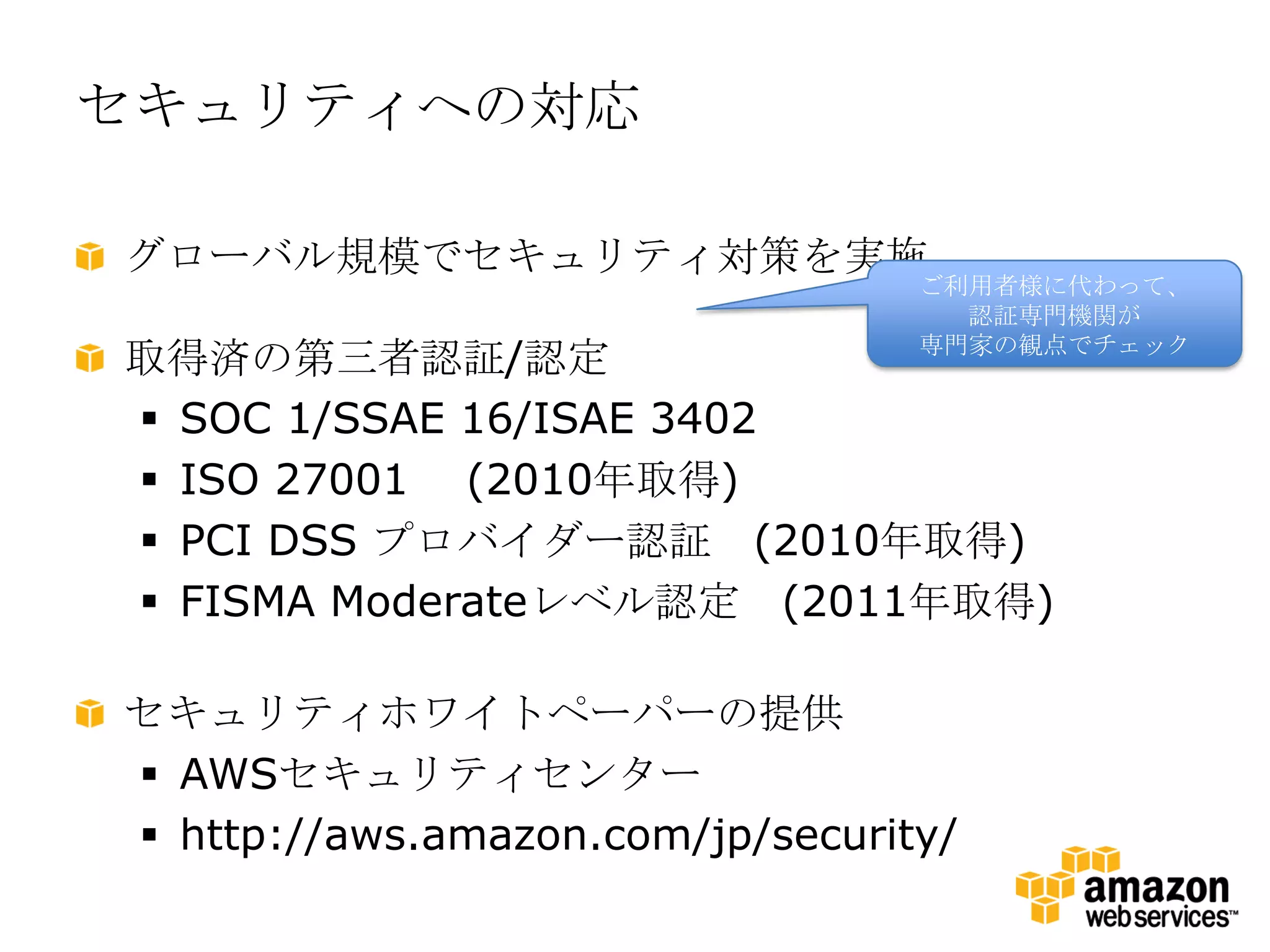 セキュリティへの対応

グローバル規模でセキュリティ対策を実施
                                  ご利用者様に代わって、
                                    認証専門機関が
                                  専門家の観点でチェック
取得済の第三者認証/認定
 SOC 1/SSAE 16/ISAE 3402
 ISO 27001 (2010年取得)
 PCI DSS プロバイダー認証 (2010年取得)
 FISMA Moderateレベル認定 (2011年取得)

セキュリティホワイトペーパーの提供
 AWSセキュリティセンター
 http://aws.amazon.com/jp/security/
 