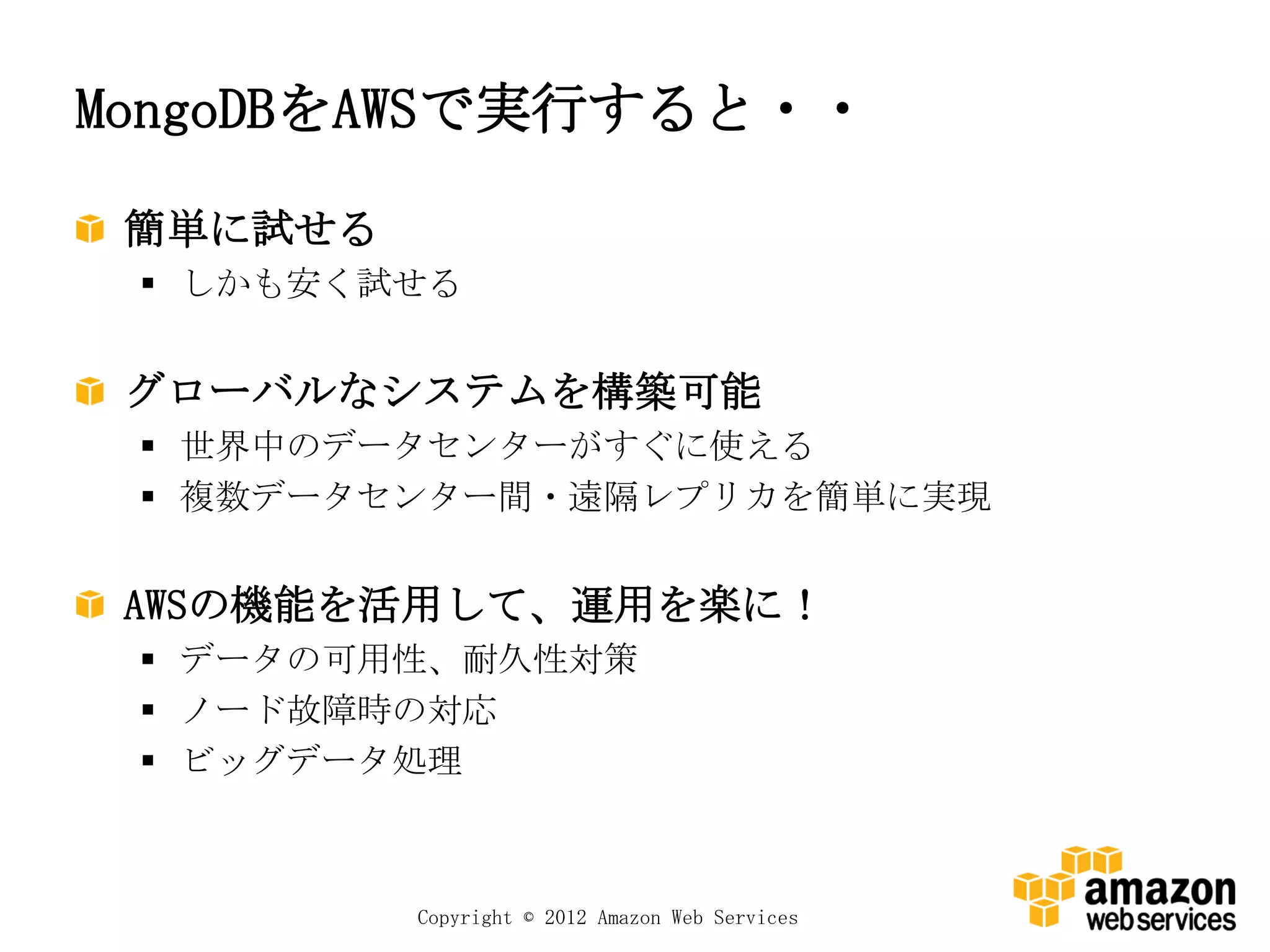 MongoDBをAWSで実行すると・・

 簡単に試せる
  しかも安く試せる


 グローバルなシステムを構築可能
  世界中のデータセンターがすぐに使える
  複数データセンター間・遠隔レプリカを簡単に実現


 AWSの機能を活用して、運用を楽に！
  データの可用性、耐久性対策
  ノード故障時の対応
  ビッグデータ処理



          Copyright © 2012 Amazon Web Services
 