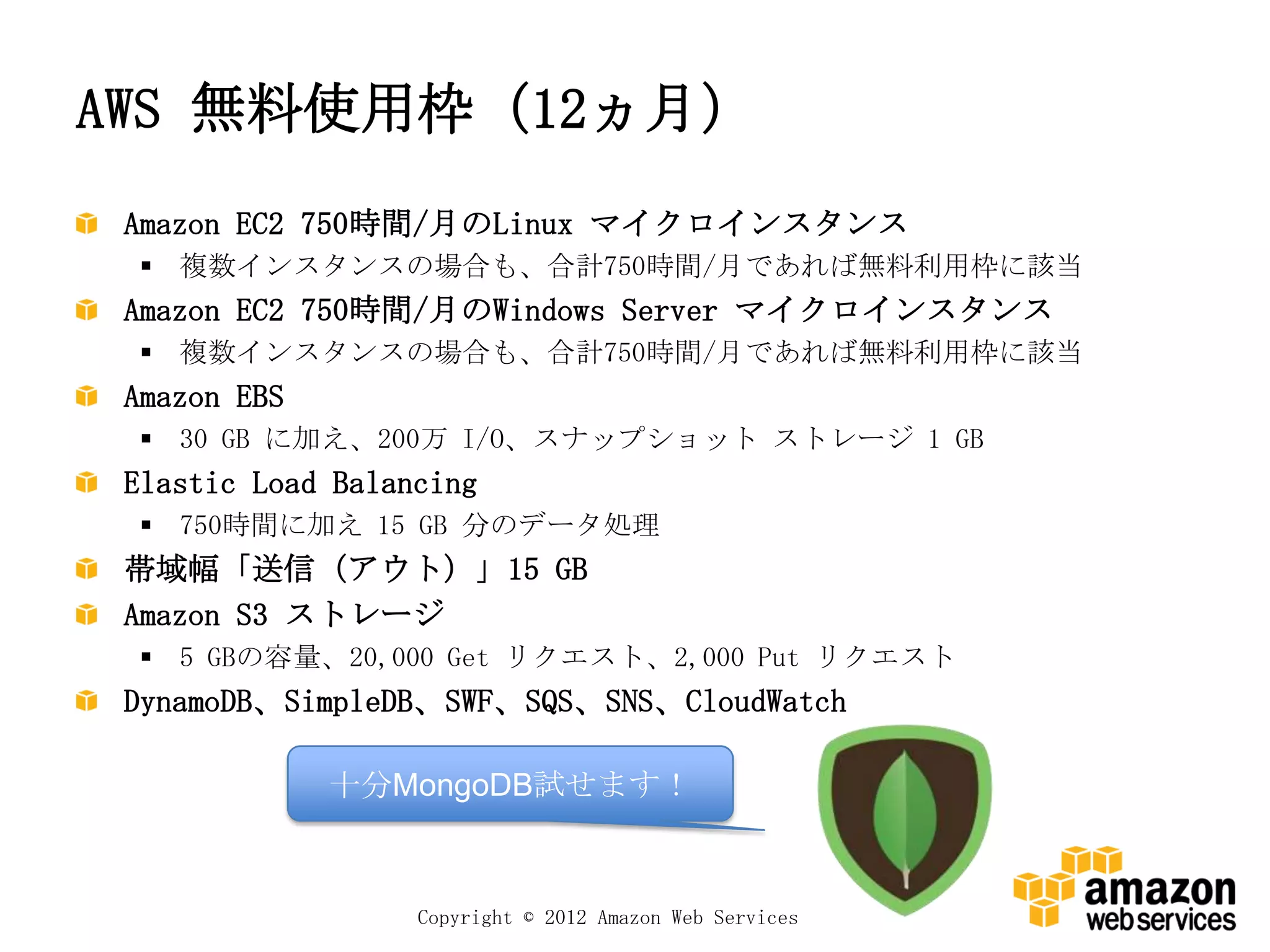 AWS 無料使用枠（12ヵ月）
 Amazon EC2 750時間/月のLinux マイクロインスタンス
  複数インスタンスの場合も、合計750時間/月であれば無料利用枠に該当
 Amazon EC2 750時間/月のWindows Server マイクロインスタンス
  複数インスタンスの場合も、合計750時間/月であれば無料利用枠に該当
 Amazon EBS
  30 GB に加え、200万 I/O、スナップショット ストレージ 1 GB
 Elastic Load Balancing
  750時間に加え 15 GB 分のデータ処理
 帯域幅「送信（アウト）」15 GB
 Amazon S3 ストレージ
  5 GBの容量、20,000 Get リクエスト、2,000 Put リクエスト
 DynamoDB、SimpleDB、SWF、SQS、SNS、CloudWatch

              十分MongoDB試せます！



                   Copyright © 2012 Amazon Web Services
 