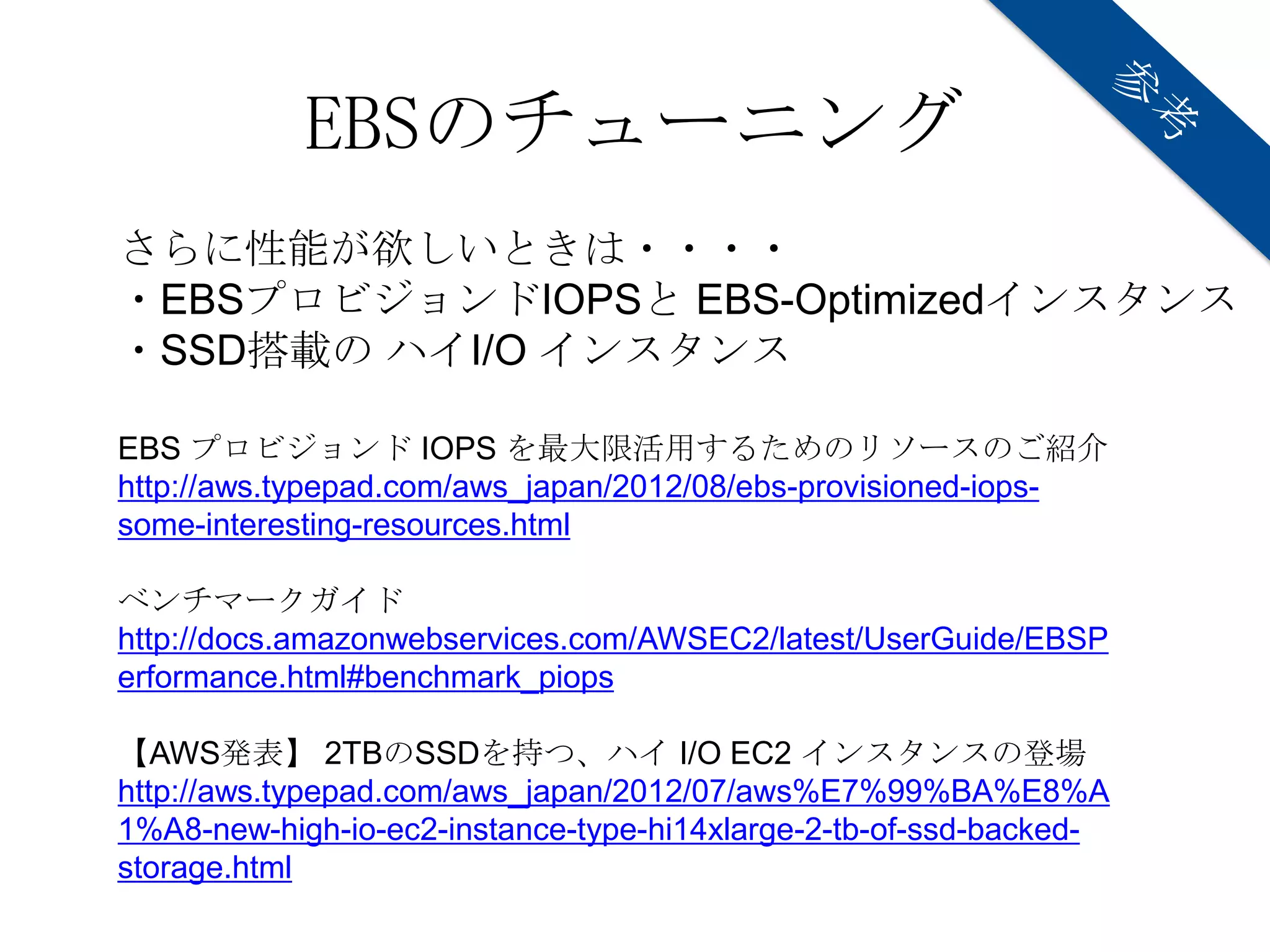EBSのチューニング
さらに性能が欲しいときは・・・・
・EBSプロビジョンドIOPSと EBS-Optimizedインスタンス
・SSD搭載の ハイI/O インスタンス

EBS プロビジョンド IOPS を最大限活用するためのリソースのご紹介
http://aws.typepad.com/aws_japan/2012/08/ebs-provisioned-iops-
some-interesting-resources.html

ベンチマークガイド
http://docs.amazonwebservices.com/AWSEC2/latest/UserGuide/EBSP
erformance.html#benchmark_piops

【AWS発表】 2TBのSSDを持つ、ハイ I/O EC2 インスタンスの登場
http://aws.typepad.com/aws_japan/2012/07/aws%E7%99%BA%E8%A
1%A8-new-high-io-ec2-instance-type-hi14xlarge-2-tb-of-ssd-backed-
storage.html
 
