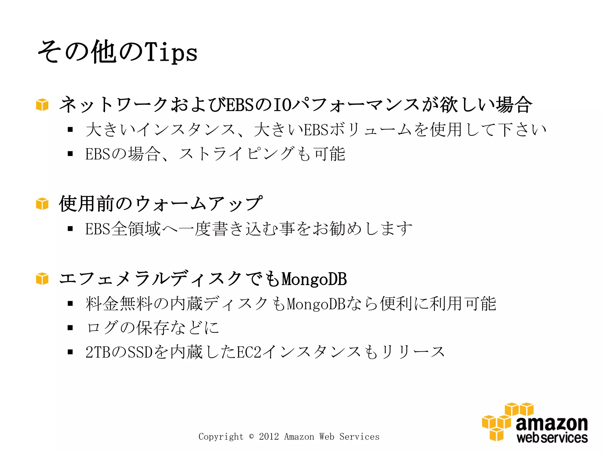 その他のTips
 ネットワークおよびEBSのIOパフォーマンスが欲しい場合
  大きいインスタンス、大きいEBSボリュームを使用して下さい
  EBSの場合、ストライピングも可能


 使用前のウォームアップ
  EBS全領域へ一度書き込む事をお勧めします


 エフェメラルディスクでもMongoDB
  料金無料の内蔵ディスクもMongoDBなら便利に利用可能
  ログの保存などに
  2TBのSSDを内蔵したEC2インスタンスもリリース



           Copyright © 2012 Amazon Web Services
 