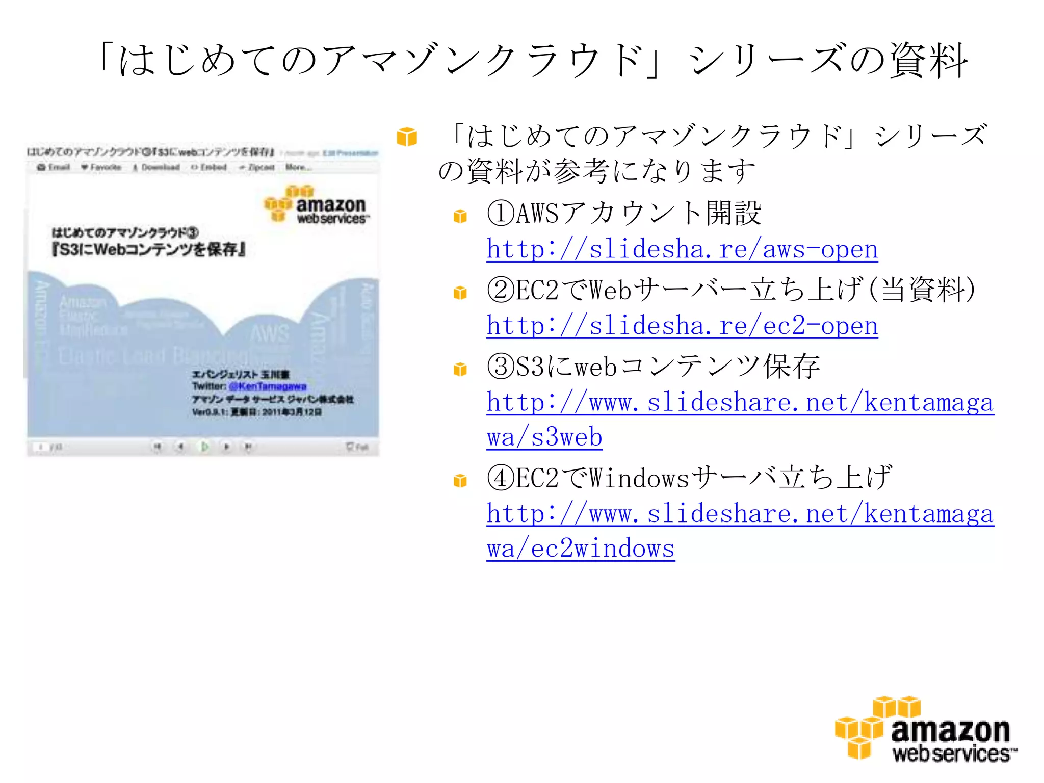 「はじめてのアマゾンクラウド」シリーズの資料
        「はじめてのアマゾンクラウド」シリーズ
        の資料が参考になります
          ①AWSアカウント開設
          http://slidesha.re/aws-open
          ②EC2でWebサーバー立ち上げ(当資料)
          http://slidesha.re/ec2-open
          ③S3にwebコンテンツ保存
          http://www.slideshare.net/kentamaga
          wa/s3web
          ④EC2でWindowsサーバ立ち上げ
          http://www.slideshare.net/kentamaga
          wa/ec2windows
 