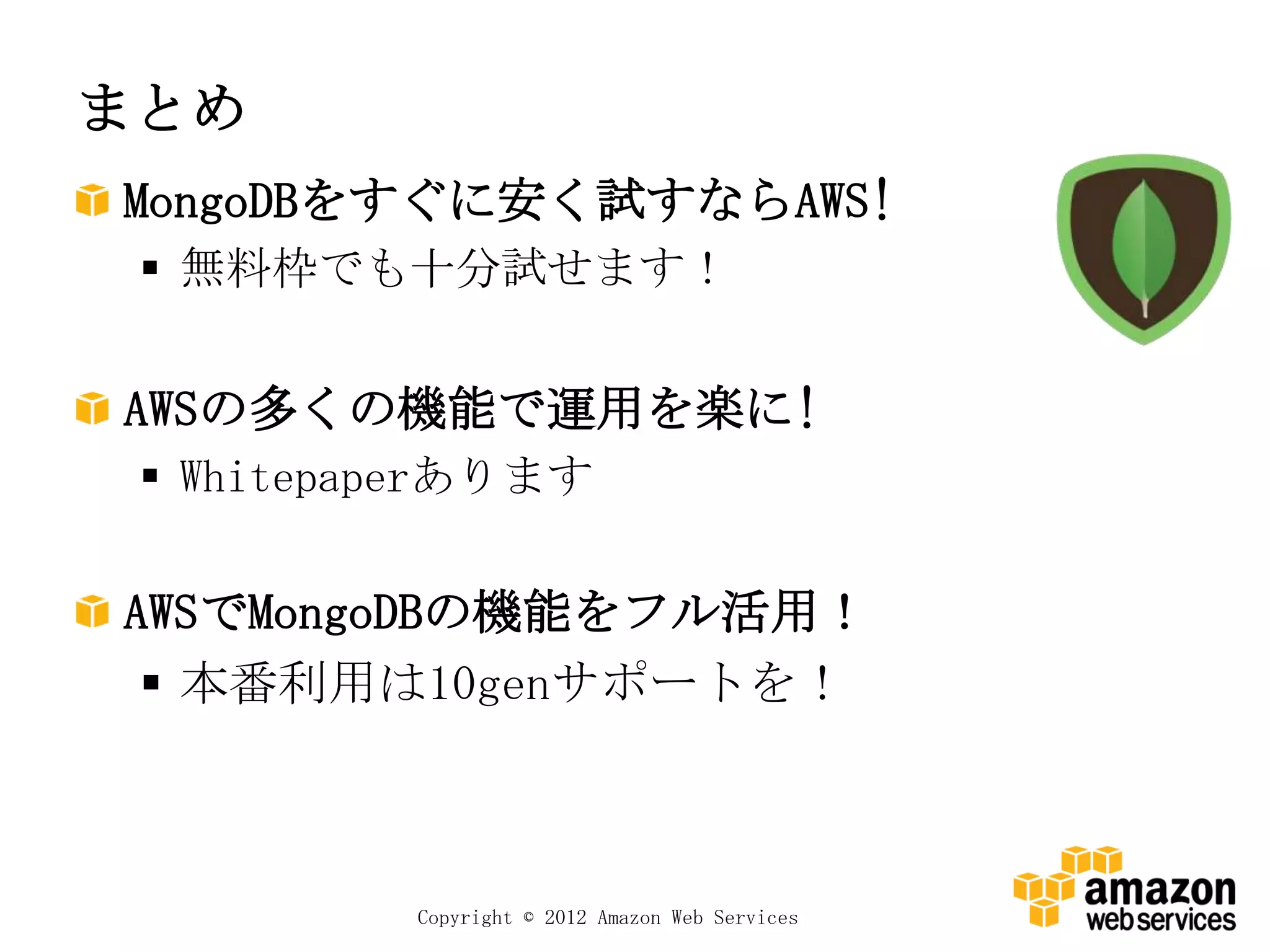 まとめ
MongoDBをすぐに安く試すならAWS!
  無料枠でも十分試せます！


AWSの多くの機能で運用を楽に!
  Whitepaperあります

AWSでMongoDBの機能をフル活用！
  本番利用は10genサポートを！



          Copyright © 2012 Amazon Web Services
 