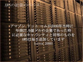AWSの拡張のペース




 アマゾン ドット コムが2000年当時に
  年商27.6億ドルの企業であった時
 に必要なキャパシティと同等のものを
    AWSは毎日追加しています
               (circa 2000)



      Copyright © 2012 Amazon Web Services
 