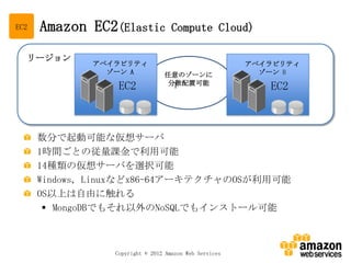 EC2   Amazon EC2(Elastic            Compute Cloud)

  リージョン
              アベイラビリティ                                  アベイラビリティ
                ゾーン A            任意のゾーンに                  ゾーン B
                                 分散配置可能
                  EC2             1                        EC2



      数分で起動可能な仮想サーバ
      1時間ごとの従量課金で利用可能
      14種類の仮想サーバを選択可能
      Windows, Linuxなどx86-64アーキテクチャのOSが利用可能
      OS以上は自由に触れる
        MongoDBでもそれ以外のNoSQLでもインストール可能



                 Copyright © 2012 Amazon Web Services
 