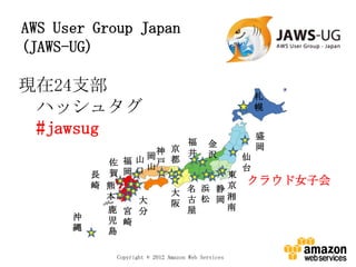 AWS User Group Japan
(JAWS-UG)

現在24支部                                              札
 ハッシュタグ                                             幌

 #jawsug                         盛
                        福 金
                    神 京 井 沢      岡
                  岡            仙
            佐 福 山 山戸 都
                               台
          長 賀 岡口             東
                                クラウド女子会
          崎 熊
                      大 名 浜 静京
            本   大       古 松 岡湘
                      阪      南
            鹿 宮 分       屋
      沖     児 崎
      縄     島

             Copyright © 2012 Amazon Web Services
 