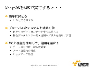 MongoDBをAWSで実行すると・・

 簡単に試せる
  しかも安く試せる


 グローバルなシステムを構築可能
  世界中のデータセンターがすぐに使える
  複数データセンター間・遠隔レプリカを簡単に実現


 AWSの機能を活用して、運用を楽に！
  データの可用性、耐久性対策
  ノード故障時の対応
  ビッグデータ処理



          Copyright © 2012 Amazon Web Services
 
