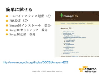 簡単に試せる
    Linuxインスタンス起動 5分
    EBS設定 5分
    MongoDBインストール 数分
    MongoDBセットアップ 数分
    MongoDB起動 数分




http://www.mongodb.org/display/DOCS/Amazon+EC2


                    Copyright © 2012 Amazon Web Services
 