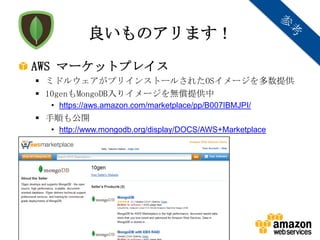 良いものアリます！
AWS マーケットプレイス
 ミドルウェアがプリインストールされたOSイメージを多数提供
 10genもMongoDB入りイメージを無償提供中
  • https://aws.amazon.com/marketplace/pp/B007IBMJPI/
 手順も公開
  • http://www.mongodb.org/display/DOCS/AWS+Marketplace




               Copyright © 2012 Amazon Web Services
 