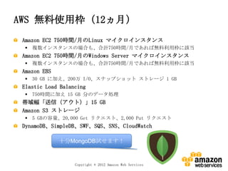 AWS 無料使用枠（12ヵ月）
 Amazon EC2 750時間/月のLinux マイクロインスタンス
  複数インスタンスの場合も、合計750時間/月であれば無料利用枠に該当
 Amazon EC2 750時間/月のWindows Server マイクロインスタンス
  複数インスタンスの場合も、合計750時間/月であれば無料利用枠に該当
 Amazon EBS
  30 GB に加え、200万 I/O、スナップショット ストレージ 1 GB
 Elastic Load Balancing
  750時間に加え 15 GB 分のデータ処理
 帯域幅「送信（アウト）」15 GB
 Amazon S3 ストレージ
  5 GBの容量、20,000 Get リクエスト、2,000 Put リクエスト
 DynamoDB、SimpleDB、SWF、SQS、SNS、CloudWatch

              十分MongoDB試せます！



                   Copyright © 2012 Amazon Web Services
 