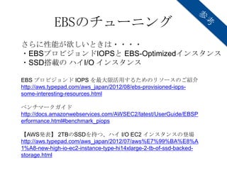 EBSのチューニング
さらに性能が欲しいときは・・・・
・EBSプロビジョンドIOPSと EBS-Optimizedインスタンス
・SSD搭載の ハイI/O インスタンス

EBS プロビジョンド IOPS を最大限活用するためのリソースのご紹介
http://aws.typepad.com/aws_japan/2012/08/ebs-provisioned-iops-
some-interesting-resources.html

ベンチマークガイド
http://docs.amazonwebservices.com/AWSEC2/latest/UserGuide/EBSP
erformance.html#benchmark_piops

【AWS発表】 2TBのSSDを持つ、ハイ I/O EC2 インスタンスの登場
http://aws.typepad.com/aws_japan/2012/07/aws%E7%99%BA%E8%A
1%A8-new-high-io-ec2-instance-type-hi14xlarge-2-tb-of-ssd-backed-
storage.html
 