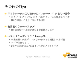 その他のTips
 ネットワークおよびEBSのIOパフォーマンスが欲しい場合
  大きいインスタンス、大きいEBSボリュームを使用して下さい
  EBSの場合、ストライピングも可能


 使用前のウォームアップ
  EBS全領域へ一度書き込む事をお勧めします


 エフェメラルディスクでもMongoDB
  料金無料の内蔵ディスクもMongoDBなら便利に利用可能
  ログの保存などに
  2TBのSSDを内蔵したEC2インスタンスもリリース



           Copyright © 2012 Amazon Web Services
 