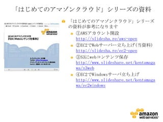 「はじめてのアマゾンクラウド」シリーズの資料
        「はじめてのアマゾンクラウド」シリーズ
        の資料が参考になります
          ①AWSアカウント開設
          http://slidesha.re/aws-open
          ②EC2でWebサーバー立ち上げ(当資料)
          http://slidesha.re/ec2-open
          ③S3にwebコンテンツ保存
          http://www.slideshare.net/kentamaga
          wa/s3web
          ④EC2でWindowsサーバ立ち上げ
          http://www.slideshare.net/kentamaga
          wa/ec2windows
 
