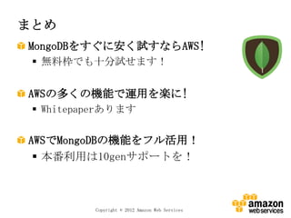 まとめ
MongoDBをすぐに安く試すならAWS!
  無料枠でも十分試せます！


AWSの多くの機能で運用を楽に!
  Whitepaperあります

AWSでMongoDBの機能をフル活用！
  本番利用は10genサポートを！



          Copyright © 2012 Amazon Web Services
 