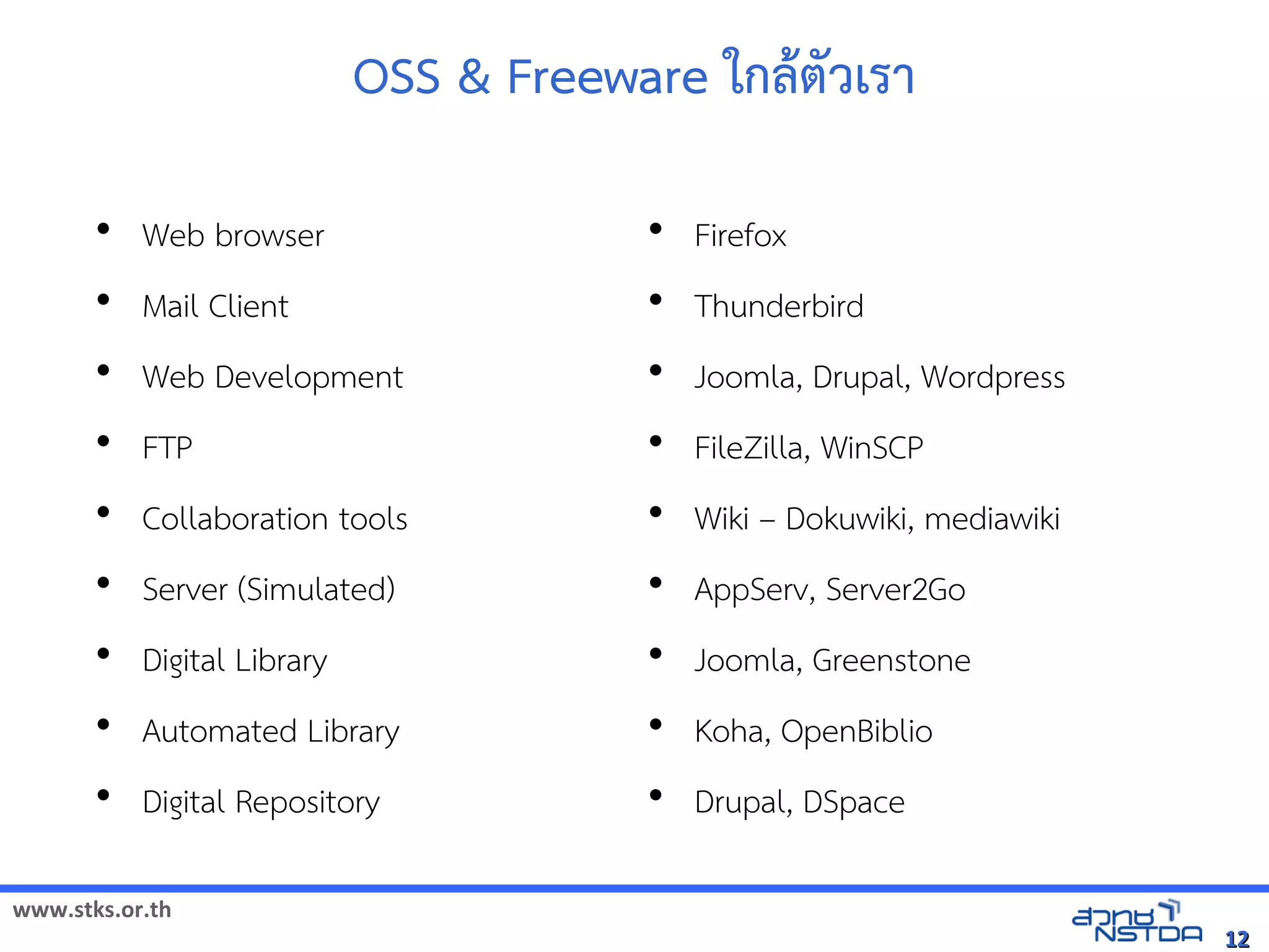 OSS  Freeware ใกลังเอกสารดตวเรา

       • Web browser                     • Firefox
       • Mail Client                     • Thunderbird
       • Web Development                 • Joomla, Drupal, Wordpress
       • FTP                             • FileZilla, WinSCP
       • Collaboration tools             • Wiki – Dokuwiki, mediawiki
       • Server (Simulated)              • AppServ, Server2Go
       • Digital Library                 • Joomla, Greenstone
       • Automated Library               • Koha, OpenBiblio
       • Digital Repository              • Drupal, DSpace

www.stks.or.th
                                                                        12
 