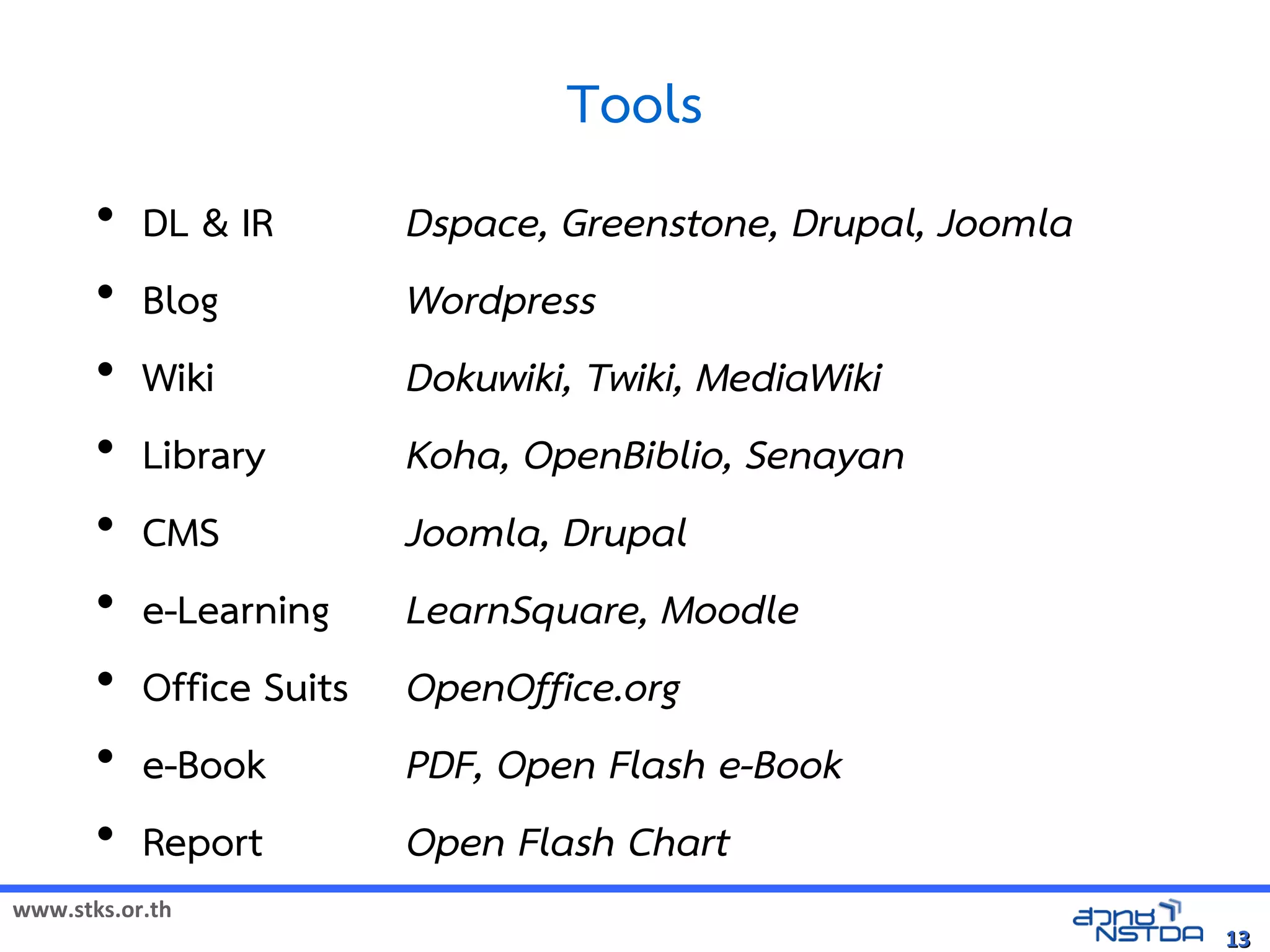 Tools
       •   DL  IR        Dspace, Greenstone, Drupal, Joomla
       •   Blog           Wordpress
       •   Wiki           Dokuwiki, Twiki, MediaWiki
       •   Library        Koha, OpenBiblio, Senayan
       •   CMS            Joomla, Drupal
       •   e-Learning     LearnSquare, Moodle
       •   Office Suits   OpenOffice.org
       •   e-Book         PDF, Open Flash e-Book
       •   Report         Open Flash Chart
www.stks.or.th
                                                               13
 