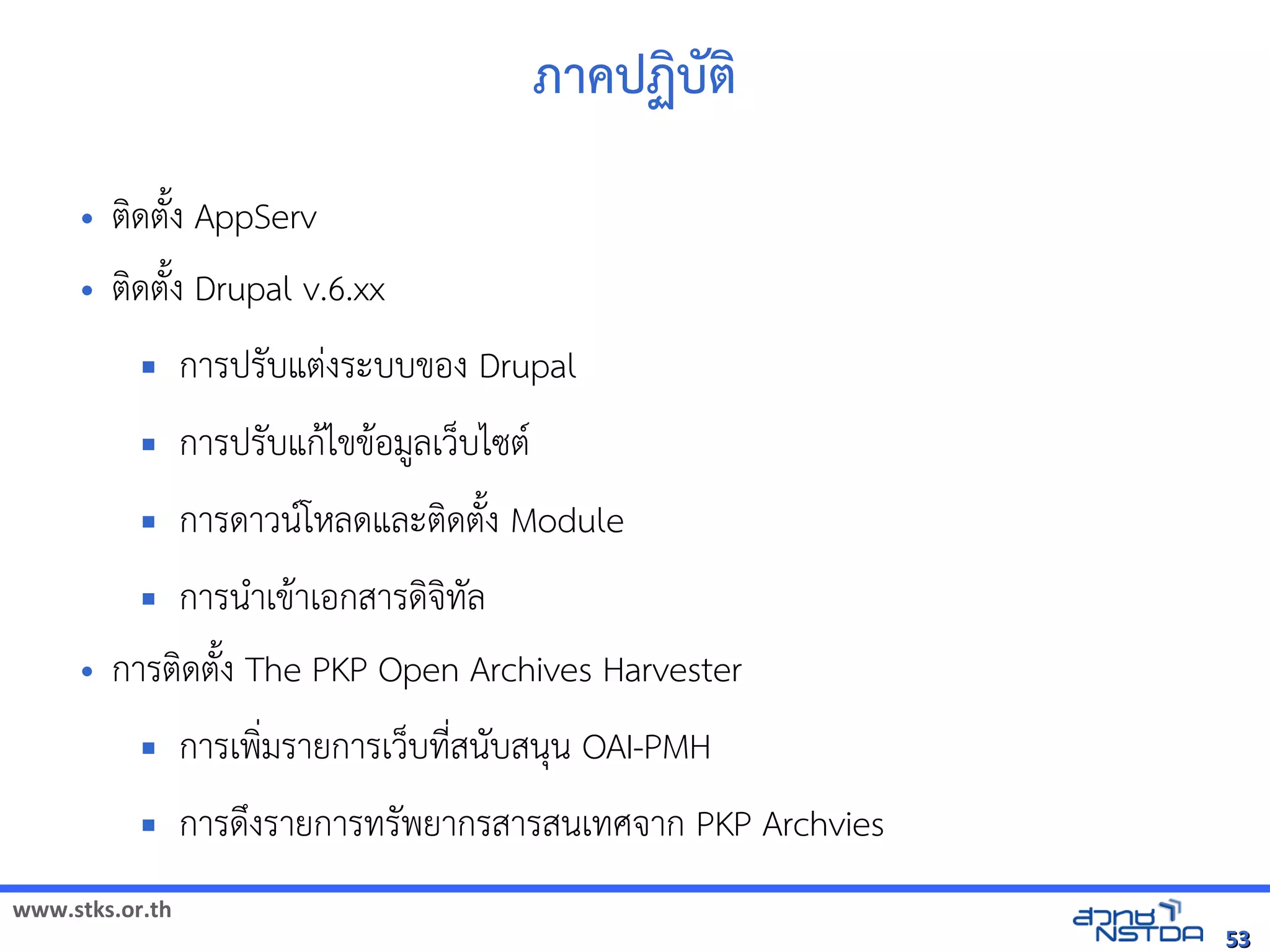 ภาคปฏิบัตบต
     •   ตดตuง AppServ
     •   ตดตuง Drupal v.6.xx
                การปรบแตVงระบบของ Drupal
                การปรบแก$ไขข$อม,ลเวบไซต(
                การดาวน(โหัสเปิด86196Pลดและตดตuง Module
            การน+าเข$าเอกสารดจัดเทัล翨໾蕌৷HIล
     •   การตดตuง The PKP Open Archives Harvester
                การเพ*มรายการเวบทัล翨໾蕌৷HIN*สนบสนน OAI-PMH
                การดyงรายการทัล翨໾蕌৷HIรพยากรสารสนเทัล翨໾蕌৷HIศจัดเาก PKP Archvies
www.stks.or.th
                                                                                                          53
 