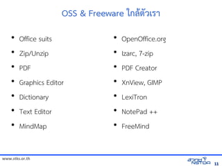 OSS  Freeware ใกลังเอกสารดตวเรา
    •   Office suits                  •   OpenOffice.org
    •   Zip/Unzip                     •   Izarc, 7-zip
    •   PDF                           •   PDF Creator
    •   Graphics Editor               •   XnView, GIMP
    •   Dictionary                    •   LexiTron
    •   Text Editor                   •   NotePad ++
    •   MindMap                       •   FreeMind


www.stks.or.th
                                                           11
 