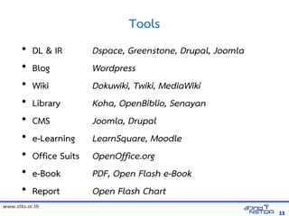 Tools
       •   DL  IR        Dspace, Greenstone, Drupal, Joomla
       •   Blog           Wordpress
       •   Wiki           Dokuwiki, Twiki, MediaWiki
       •   Library        Koha, OpenBiblio, Senayan
       •   CMS            Joomla, Drupal
       •   e-Learning     LearnSquare, Moodle
       •   Office Suits   OpenOffice.org
       •   e-Book         PDF, Open Flash e-Book
       •   Report         Open Flash Chart
www.stks.or.th
                                                               13
 