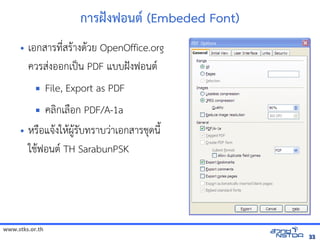 การฝcงฟอนต* (Embeded Font)
     •     เอกสารทัล翨໾蕌৷HIN*สร$างด$วย OpenOffice.org
           ควรสVงออกเป„น PDF แบบฝังฟอนต์ TH SarabunPSK กับเอกสารได้Šงฟอนต(
                         File, Export as PDF
                                      คลกเล)อก PDF/A-1a
     • หัสเปิด86196Pร)อแจัดเ$งใหัสเปิด86196Pผ,$รบทัล翨໾蕌৷HIราบวVาเอกสารช้ได้ฟรีX䤺ᤒ뛐斕iv뚴斕隬ӓ䖰ดนNu
                                                      $
       ใช้ได้ฟรีX䤺ᤒ뛐斕iv뚴斕隬ӓ䖰$ฟอนต( TH SarabunPSK




www.stks.or.th
                                                                                                                                33
 