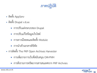 ภาคปฏิบัตบต
     •   ตดตuง AppServ
     •   ตดตuง Drupal v.6.xx
                การปรบแตVงระบบของ Drupal
                การปรบแก$ไขข$อม,ลเวบไซต(
                การดาวน(โหัสเปิด86196Pลดและตดตuง Module
            การน+าเข$าเอกสารดจัดเทัล翨໾蕌৷HIล
     •   การตดตuง The PKP Open Archives Harvester
                การเพ*มรายการเวบทัล翨໾蕌৷HIN*สนบสนน OAI-PMH
                การดyงรายการทัล翨໾蕌৷HIรพยากรสารสนเทัล翨໾蕌৷HIศจัดเาก PKP Archvies
www.stks.or.th
                                                                                                          53
 