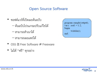Open Source Software
       • ซอฟต(แวร(ทัล翨໾蕌৷HIN*เปOดเผยต$นฉบบ
          – ต$นฉบบโปรแกรมปรบแก$ไขได$
          – สามารถส+าเนาได$
          – สามารถเผยแพรVได$
       • OSS  Free Software  Freeware
       • ไมVได$ “ฟรN” ทัล翨໾蕌৷HIกอยVาง



www.stks.or.th
                                                         7
 