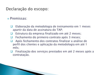    Premissas:

     Elaboração da metodologia de treinamento em 1 meses
     apartir da data de assinatura do TAP;
     Estrutura da empresa finalizado em até 2 meses;
     Fechamento do primeiro contrato após 3 meses;
     Após fechamento dos contratos finalizar a análise de
     perfil dos clientes e aplicação da metodologia em até 1
     mês;
     Finalização dos serviços prestados em até 2 meses após a
     contratação.
 