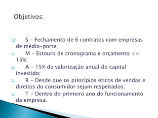      S - Fechamento de 6 contratos com empresas
  de médio-porte;
     M - Estouro de cronograma e orçamento <=
  15%;
     A - 15% de valorização anual do capital
  investido;
     R - Desde que os princípios éticos de vendas e
  direitos do consumidor sejam respeitados;
     T - Dentro do primeiro ano de funcionamento
  da empresa.
 