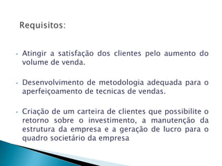 •   Atingir a satisfação dos clientes pelo aumento do
    volume de venda.

•   Desenvolvimento de metodologia adequada para o
    aperfeiçoamento de tecnicas de vendas.

•   Criação de um carteira de clientes que possibilite o
    retorno sobre o investimento, a manutenção da
    estrutura da empresa e a geração de lucro para o
    quadro societário da empresa
 