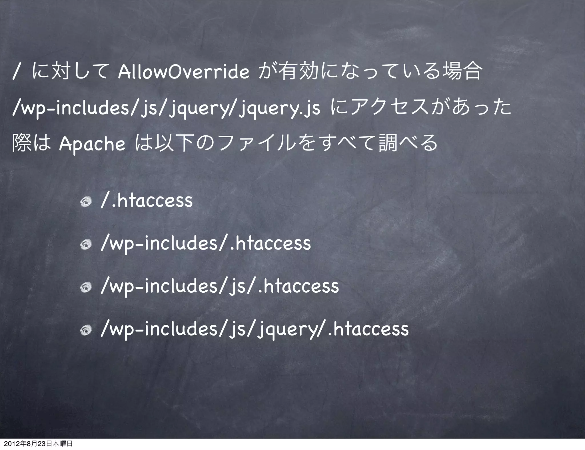 / に対して AllowOverride が有効になっている場合
 /wp-includes/js/jquery/jquery.js にアクセスがあった
 際は Apache は以下のファイルをすべて調べる

                /.htaccess

                /wp-includes/.htaccess

                /wp-includes/js/.htaccess

                /wp-includes/js/jquery/.htaccess




2012年8月23日木曜日
 