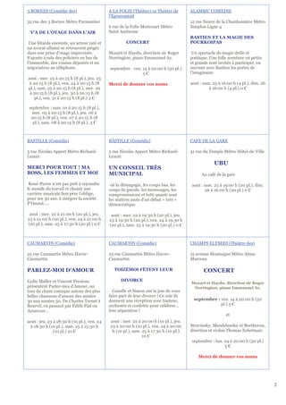 3 BORNES (Comédie des)                       A LA FOLIE (Théâtre) ex Théâtre de         ALAMBIC COMEDIE
                                             l'Epouvantail
32 rue des 3 Bornes Métro Parmentier                                                    12 rue Neuve de la Chardonnière Métro
                                             6 rue de la Folie Mericourt Métro          Simplon Ligne 4
 Y'A DE L'OTAGE DANS L'AIR                   Saint Ambroise
                                                                                        BASTIEN ET LA MAGIE DES
 Une fêtarde enceinte, un acteur raté et              CONCERT                           POURKOIPAS
un avocat allumé se retrouvent piégés
dans une prise d’otage improvisée.           Mozart et Haydn, direction sir Roger        Un spectacle de magie drôle et
S’ajoute à cela des policiers en bas de      Norrington, piano Emmanuel Ax.             poétique. Une folle aventure où petits
l’immeuble, des voisins déjantés et un                                                  et grands sont invités à participer, en
négociateur au téléphone.                    septembre : ven. 14 à 20:00 h (50 pl.)     ouvrant avec Bastien les portes de
                                                              5€                        l'imaginaire.
aout : mer. 22 à 20:15 h (8 pl.), jeu. 23
 à 20:15 h (8 pl.), ven. 24 à 20:15 h (8     Merci de donner vos noms                   aout : sam. 25 à 16:00 h (4 pl.), dim. 26
pl.), sam. 25 à 20:15 h (8 pl.), mer. 29                                                          à 16:00 h (4 pl.) 0 €
 à 20:15 h (8 pl.), jeu. 30 à 20:15 h (8
    pl.), ven. 31 à 20:15 h (8 pl.) 3 €

 septembre : sam. 01 à 20:15 h (8 pl.),
   mer. 05 à 20:15 h (8 pl.), jeu. 06 à
  20:15 h (8 pl.), ven. 07 à 20:15 h (8
   pl.), sam. 08 à 20:15 h (8 pl.), 3 €



BASTILLE (Comédie)                           BASTILLE (Comédie)                         CAFE DE LA GARE

5 rue Nicolas Appert Métro Richard-          5 rue Nicolas Appert Métro Richard-        41 rue du Temple Métro Hôtel-de-Ville
Lenoir                                       Lenoir
                                                                                                     UBU
MERCI POUR TOUT ! MA                         UN CONSEIL TRÈS
BOSS, LES FEMMES ET MOI                      MUNICIPAL                                        Au café de la gare

 René-Pierre n’est pas prêt à rejoindre       où la démagogie, les coups bas, les       aout : sam. 25 à 19:00 h (20 pl.), dim.
le monde du travail et choisit une           coups de gueule, les mensonges, les               26 à 16:00 h (20 pl.) 0 €
carrière musicale.Son père l’oblige,         compromissions et tutti quanti sont
pour ses 30 ans, à intégrer la société       les maîtres mots d’un débat « très »
P’Oméal…..                                   démocratique.

 aout : mer. 22 à 21:00 h (20 pl.), jeu.      aout : mer. 22 à 19:30 h (20 pl.), jeu.
23 à 21:00 h (20 pl.), ven. 24 à 21:00 h     23 à 19:30 h (20 pl.), ven. 24 à 19:30 h
(20 pl.), sam. 25 à 17:30 h (20 pl.) 0 €     (20 pl.), sam. 25 à 19:30 h (20 pl.) 0 €



CAUMARTIN (Comédie)                          CAUMARTIN (Comédie)                        CHAMPS ELYSEES (Théâtre des)

25 rue Caumartin Métro Havre-                25 rue Caumartin Métro Havre-              15 avenue Montaigne Métro Alma-
Caumartin                                    Caumartin                                  Marceau

PARLEZ-MOI D'AMOUR                              TOIZÉMOI FÊTENT LEUR                           CONCERT
Lydie Muller et Vincent Prezioso                   DIVORCE
                                                                                        Mozart et Haydn, direction sir Roger
présentent Parlez-moi d’Amour, un                                                        Norrington, piano Emmanuel Ax.
tour de chant comique autour des plus          Camille et Simon ont la joie de vous
belles chansons d’amour des années           faire part de leur divorce ! Ce soir ils
30 aux années 50. De Charles Trenet à        donnent une réception avec traiteur,         septembre : ven. 14 à 20:00 h (50
Bourvil, en passant par Édith Piaf ou        orchestre et confettis pour célébrer…                    pl.) 5 €
Aznavour…                                    leur séparation !
                                                                                                           et
aout : jeu. 23 à 18:30 h (10 pl.), ven. 24   aout : mer. 22 à 20:00 h (10 pl.), jeu.
 à 18:30 h (10 pl.), sam. 25 à 15:30 h       23 à 20:00 h (10 pl.), ven. 24 à 20:00     Stravinsky, Mendelssohn et Beethoven,
               (10 pl.) 10 €                  h (10 pl.), sam. 25 à 17:30 h (10 pl.)    direction et violon Thomas Zehetmair.
                                                               10 €
                                                                                         septembre : lun. 24 à 20:00 h (50 pl.)
                                                                                                          5€

                                                                                            Merci de donner vos noms




                                                                                                                                    2
 
