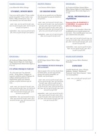 Comédie Contrescarpe                       DAUNOU (Théâtre)                              EDGAR Salle 1

5 rue Blainville Métro Monge               7 rue Daunou Métro Opéra                      58, boulevard Edgar Quinet Métro
                                                                                         Edgar Quinet (ligne 6), Gaîté (ligne 13),
  UN RIKY, SINON RIEN                         LE GRAND SOIR                              Montparnasse Bienvenüe (ligne 4-6-
                                                                                         12-13)
Vous avez raté le métro ? Vous voulez      Ce soir est un grand soir car Maxime
perdre du poids ? Vous voulez vous         doit demander la main de Juliette à             SEXE, MENSONGES et
battre ? Riky est fait pour vous…et        ses parents...                                répétitions
vous attend à son one-man-show
                                            aout : mer. 22 à 20:30 h (10 pl.), jeu.      Nouveau titre de MARIAGE A
 aout : mer. 22 à 21:30 h (10 pl.), jeu.   23 à 20:30 h (10 pl.), ven. 24 à 20:30 h      L’AMIABLE , le contenu de la
23 à 21:30 h (10 pl.), mer. 29 à 21:30 h      (10 pl.), sam. 25 à 17:30 h (10 pl.),      pièce ne change pas.
          (10 pl.) 12 € pour 2               dim. 26 à 15:30 h (10 pl.), mer. 29 à
                                            20:30 h (10 pl.), jeu. 30 à 20:30 h (10       Le mariage, c'est résoudre à deux des
septembre : mer. 05 à 21:30 h (10 pl.),       pl.), ven. 31 à 20:30 h (10 pl.) 10 €      problèmes qu'on n'aurait jamais eus
 jeu. 06 à 21:30 h (10 pl.) 12 € pour 2                                                  tout seul… Une comédie pour tous ceux
                                           septembre : sam. 01 à 17:30 h (10 pl.),       qui s'aiment (moi non plus).
                                               dim. 02 à 15:30 h (10 pl.) 10 €
                                                                                         aout : mer. 22 à 21:30 h (10 pl.), jeu. 23
                                                                                         à 21:30 h (10 pl.), mar. 28 à 21:30 h (10
                                                                                         pl.), mer. 29 à 21:30 h (10 pl.), jeu. 30 à
                                                                                                    21:30 h (10 pl.) 8 €

                                                                                         septembre : mar. 04 à 21:30 h (10 pl.),
                                                                                           mer. 05 à 21:30 h (10 pl.), jeu. 06 à
                                                                                                  21:30 h (10 pl.) 8 €



EDGAR Salle 1                              EDGAR Salle 2                                 EGLISE SAINT EPHREM

58, boulevard Edgar Quinet Métro           58 bld Edgar Quinet Métro Edgar               7 rue des Carmes Métro Maubert
Edgar Quinet (ligne 6), Gaîté (ligne       Quinet                                        Mutualité
13), Montparnasse Bienvenüe (ligne 4-
6-12-13)                                   MA VOISINE NE SUCE PAS QUE                              CONCERT
                                           DE LA GLACE
UN APÉRO PRESQUE PARFAIT                                                                  Camille Benbaruk, piano. Chopin
                                            Que se passe-t-il si on l'on réunit dans     'Ballades - Etudes' - Beethoven
 Il y a les amis que l’on aimerait         la même pièce, un mec qui pensait             'Pastorale' Liszt 'Rêve d'amour' - Satie
revoir… Et les autres ! Grégory et         passer une soirée tranquille, un              'Les Gymnopédies'
Laurent, meilleurs amis à l’époque du      obsédé, une hystérique…
collège s’étaient perdus de vue.                                                           aout : ven. 31 à 18:30 h (40 pl.) 15 €
Aujourd’hui, grâce aux réseaux              aout : mer. 22 à 21:30 h (10 pl.), jeu.                        pour 2
sociaux, on peut retrouver qui on          23 à 21:30 h (10 pl.), jeu. 23 à 20:00 h
veut…                                        (10 pl.), mar. 28 à 21:30 h (10 pl.),
                                            mar. 28 à 20:00 h (10 pl.), mer. 29 à
 aout : mer. 22 à 20:00 h (10 pl.), jeu.   21:30 h (10 pl.), mer. 29 à 20:00 h (10
23 à 20:00 h (10 pl.), lun. 27 à 20:00 h   pl.), jeu. 30 à 21:30 h (10 pl.), jeu. 30 à
  (10 pl.), mar. 28 à 20:00 h (10 pl.),                20:00 h (10 pl.) 8 €
  mer. 29 à 20:00 h (10 pl.), jeu. 30 à
           20:00 h (10 pl.) 8 €            septembre : mar. 04 à 20:00 h (10 pl.),
                                             mar. 04 à 21:30 h (10 pl.), mer. 05 à
septembre : lun. 03 à 20:00 h (10 pl.),    21:30 h (10 pl.), mer. 05 à 20:00 h (10
 mar. 04 à 20:00 h (10 pl.), mer. 05 à      pl.), jeu. 06 à 20:00 h (10 pl.), jeu. 06
20:00 h (10 pl.), jeu. 06 à 20:00 h (10               à 21:30 h (10 pl.) 8 €
               pl.) 8 €




                                                                                                                                       3
 