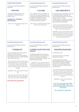 EGLISE SAINT EPHREM                           Funambule Montmartre (le)                   Funambule Montmartre (le)

7 rue des Carmes Métro Maubert                53 rue des Saules Métro Lamarck-            53 rue des Saules Métro Lamarck-
Mutualité                                     Caulaincourt                                Caulaincourt

       CONCERT                                              L'AVARE                            LES AMOUREUX
 Concert de Musique Russe 'aux                 Une comédie moderne. Molière, au           Ce grand classique de Goldoni, issue de
chandelles' Natasha Kadyrova,                 travers de savoureux quiproquos, de         la comédie moderne italienne, est
pianiste, joue :                              comiques de répétitions et d'un coup        mené tambour battant par cette jeune
                                              de théâtre final, fait tomber les           troupe. La mise en scène
Tchaïkovski - Prokofiev -                     masques et triompher l' Amour.              volontairement « moderne », redonne
Rachmaninov                                   Version quelque peu décalée…                à ses personnages d’hierl’élan de nos
                                                                                          jeunes adultes d'aujourd'hui
 aout : ven. 24 à 19:30 h (40 pl.) 15 €       aout : lun. 27 à 20:00 h (20 pl.), mar.
                 pour 2                              28 à 20:00 h (20 pl.) 0 €             aout : jeu. 23 à 20:00 h (20 pl.), ven.
                                                                                          24 à 20:00 h (20 pl.), mer. 29 à 20:00
                                                                                           h (20 pl.), jeu. 30 à 20:00 h (20 pl.),
                                                                                               ven. 31 à 20:00 h (20 pl.) 0 €

                                                                                          septembre : sam. 01 à 20:00 h (20 pl.),
                                                                                            mer. 05 à 20:00 h (20 pl.), jeu. 06 à
                                                                                          20:00 h (20 pl.), ven. 07 à 20:00 h (20
                                                                                           pl.), sam. 08 à 20:00 h (20 pl.), dim.
                                                                                                  09 à 20:00 h (20 pl.), 0 €



Funambule Montmartre (le)                     Funambule Montmartre (le)                   Funambule Montmartre (le)

53 rue des Saules Métro Lamarck-              53 rue des Saules Métro Lamarck-            53 rue des Saules Métro Lamarck-
Caulaincourt                                  Caulaincourt                                Caulaincourt

          L'OGRELET                           L'OPÉRA DANS TOUS SES                          MASTER MAGICIEN
                                              ÉTATS
 est un petit garçon de six ans qui vit                                                   A PARTIR DE 4 ANS.
seul avec sa mère dans une                    De Mozart à Offenbach, l’opéra en
maisonnette au cœur d'une profonde            mode café-théâtre, vous allez aimer !       QUI VEUT TENTER L’AVENTURE
forêt. Elle lui révèle sa terrible hérédité   Avec Guy-François Leuenberger,              MASTER MAGICIEN ?
: il est le fils d'un ogre…                   pianiste, Leana Dumey- soprano- et le
                                              baryton Davide Autieri .                    CE DIVERTISSEMENT MÊLE
 aout : mer. 22 à 14:00 h (20 pl.), jeu.                                                  HABILLEMENT MAGIE, HUMOUR ET
23 à 14:00 h (20 pl.), ven. 24 à 14:00 h        septembre : sam. 08 à 18:00 h (20         JEU D’ACTEUR, DANS UN ESPRIT
  (20 pl.), sam. 25 à 14:00 h (20 pl.),       pl.), dim. 09 à 18:00 h (20 pl.), lun. 10   CONVIVIAL. UN SPECTACLE POUR
  mer. 29 à 14:00 h (20 pl.), jeu. 30 à        à 21:30 h (20 pl.), sam. 15 à 18:00 h      TOUTE LA FAMILLE, INTERACTIF ET
14:00 h (20 pl.), ven. 31 à 14:00 h (20       (20 pl.), dim. 16 à 18:00 h (20 pl.) 0 €    PARTICIPATIF.
                 pl.) 5 €
                                                                                           aout : mer. 22 à 16:00 h (20 pl.), jeu.
septembre : sam. 01 à 14:00 h (20 pl.)                                                    23 à 16:00 h (20 pl.), ven. 24 à 16:00 h
                 5€                                                                         (20 pl.), sam. 25 à 16:00 h (20 pl.),
                                                                                            mer. 29 à 16:00 h (20 pl.), jeu. 30 à
 mer. 05 à 14:00 h (20 pl.), sam. 08 à                                                    16:00 h (20 pl.), ven. 31 à 16:00 h (20
14:00 h (20 pl.), mer. 12 à 14:00 h (20                                                                    pl.) 5 €
  pl.), sam. 15 à 14:00 h (20 pl.) 6 €
                                                                                            septembre : sam. 01 à 16:00 h (20
6€ à partir du 5 septembre                                                                                pl.)5€

                                                                                           mer. 05 à 10:30 h (20 pl.), dim.
                                                                                            09 à 11:00 h (20 pl.), mer. 12 à
                                                                                          16:00 h (20 pl.), dim. 16 à 16:00 h
                                                                                                      (20 pl.) 6€

                                                                                              6€ à partir du 5 septembre




                                                                                                                                     4
 