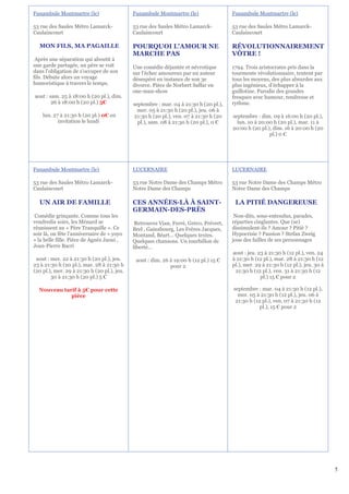 Funambule Montmartre (le)                    Funambule Montmartre (le)                 Funambule Montmartre (le)

53 rue des Saules Métro Lamarck-             53 rue des Saules Métro Lamarck-          53 rue des Saules Métro Lamarck-
Caulaincourt                                 Caulaincourt                              Caulaincourt

  MON FILS, MA PAGAILLE                      POURQUOI L'AMOUR NE                       RÉVOLUTIONNAIREMENT
                                             MARCHE PAS                                VÔTRE !
 Après une séparation qui aboutit à
une garde partagée, un père se voit          Une comédie déjantée et névrotique        1794. Trois aristocrates pris dans la
dans l'obligation de s'occuper de son        sur l’échec amoureux par un auteur        tourmente révolutionnaire, tentent par
fils. Débute alors un voyage                 désespéré en instance de son 3e           tous les moyens, des plus absurdes aux
humoristique à travers le temps.             divorce. Pièce de Norbert Saffar en       plus ingénieux, d’échapper à la
                                             one-man-show                              guillotine. Parodie des grandes
aout : sam. 25 à 18:00 h (20 pl.), dim.                                                fresques avec humour, tendresse et
        26 à 18:00 h (20 pl.) 5€             septembre : mar. 04 à 21:30 h (20 pl.),   rythme.
                                               mer. 05 à 21:30 h (20 pl.), jeu. 06 à
    lun. 27 à 21:30 h (20 pl.) 0€ en         21:30 h (20 pl.), ven. 07 à 21:30 h (20   septembre : dim. 09 à 16:00 h (20 pl.),
           invitation le lundi                 pl.), sam. 08 à 21:30 h (20 pl.), 0 €     lun. 10 à 20:00 h (20 pl.), mar. 11 à
                                                                                       20:00 h (20 pl.), dim. 16 à 20:00 h (20
                                                                                                       pl.) 0 €




Funambule Montmartre (le)                    LUCERNAIRE                                LUCERNAIRE

53 rue des Saules Métro Lamarck-             53 rue Notre Dame des Champs Métro        53 rue Notre Dame des Champs Métro
Caulaincourt                                 Notre Dame des Champs                     Notre Dame des Champs

  UN AIR DE FAMILLE                          CES ANNÉES-LÀ À SAINT-                     LA PITIÉ DANGEREUSE
                                             GERMAIN-DES-PRÈS
 Comédie grinçante. Comme tous les                                                      Non-dits, sous-entendus, parades,
vendredis soirs, les Ménard se                Retrouvez Vian, Ferré, Gréco, Prévert,   réparties cinglantes. Que (se)
réunissent au « Père Tranquille ». Ce        Brel , Gainsbourg, Les Frères Jacques,    dissimulent-ils ? Amour ? Pitié ?
soir là, on fête l’anniversaire de « yoyo    Montand, Béart… Quelques textes.          Hypocrisie ? Passion ? Stefan Zweig
» la belle fille. Pièce de Agnès Jaoui ,     Quelques chansons. Un tourbillon de       joue des failles de ses personnages
Jean-Pierre Bacri                            liberté…
                                                                                       aout : jeu. 23 à 21:30 h (12 pl.), ven. 24
 aout : mer. 22 à 21:30 h (20 pl.), jeu.      aout : dim. 26 à 19:00 h (12 pl.) 15 €   à 21:30 h (12 pl.), mar. 28 à 21:30 h (12
23 à 21:30 h (20 pl.), mar. 28 à 21:30 h                     pour 2                    pl.), mer. 29 à 21:30 h (12 pl.), jeu. 30 à
(20 pl.), mer. 29 à 21:30 h (20 pl.), jeu.                                              21:30 h (12 pl.), ven. 31 à 21:30 h (12
        30 à 21:30 h (20 pl.) 5 €                                                                   pl.) 15 € pour 2

  Nouveau tarif à 5€ pour cette                                                        septembre : mar. 04 à 21:30 h (12 pl.),
             pièce                                                                       mer. 05 à 21:30 h (12 pl.), jeu. 06 à
                                                                                        21:30 h (12 pl.), ven. 07 à 21:30 h (12
                                                                                                   pl.), 15 € pour 2




                                                                                                                                     5
 