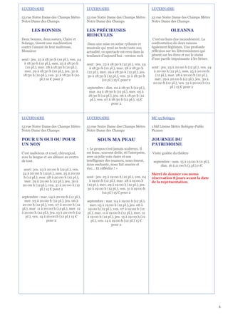 LUCERNAIRE                                   LUCERNAIRE                                   LUCERNAIRE

53 rue Notre Dame des Champs Métro           53 rue Notre Dame des Champs Métro           53 rue Notre Dame des Champs Métro
Notre Dame des Champs                        Notre Dame des Champs                        Notre Dame des Champs

       LES BONNES                            LES PRÉCIEUSES                                            OLEANNA
                                             RIDICULES
Deux bonnes, deux soeurs, Claire et                                                        C'est un huis clos incandescent. La
Solange, tissent une machination              Dans une mise en scène rythmée et           confrontation de deux raisons
contre l’amant de leur maîtresse,            musicale qui rend au texte toute son         également légitimes. Une profonde
Monsieur                                     actualité, ce spectacle est revu dans la     réflexion sur les déterminismes qui
                                             tendance d'aujourd'hui : version rock        pèsent sur les êtres et sur le statut
aout : jeu. 23 à 18:30 h (10 pl.), ven. 24                                                d'une parole impuissante à les briser.
  à 18:30 h (10 pl.), sam. 25 à 18:30 h      aout : jeu. 23 à 18:30 h (12 pl.), ven. 24
   (10 pl.), mar. 28 à 18:30 h (10 pl.),      à 18:30 h (12 pl.), mar. 28 à 18:30 h       aout : jeu. 23 à 20:00 h (12 pl.), ven. 24
  mer. 29 à 18:30 h (10 pl.), jeu. 30 à      (12 pl.), mer. 29 à 18:30 h (12 pl.), jeu.    à 20:00 h (12 pl.), sam. 25 à 20:00 h
 18:30 h (10 pl.), ven. 31 à 18:30 h (10     30 à 18:30 h (12 pl.), ven. 31 à 18:30 h       (12 pl.), mar. 28 à 20:00 h (12 pl.),
              pl.) 10 € pour 2                          (12 pl.) 15 € pour 2                mer. 29 à 20:00 h (12 pl.), jeu. 30 à
                                                                                           20:00 h (12 pl.), ven. 31 à 20:00 h (12
                                             septembre : dim. 02 à 18:30 h (12 pl.),                   pl.) 15 € pour 2
                                              mar. 04 à 18:30 h (12 pl.), mer. 05 à
                                              18:30 h (12 pl.), jeu. 06 à 18:30 h (12
                                               pl.), ven. 07 à 18:30 h (12 pl.), 15 €
                                                               pour 2



LUCERNAIRE                                   LUCERNAIRE                                   MC 93 Bobigny

53 rue Notre Dame des Champs Métro           53 rue Notre Dame des Champs Métro           1 bld Lénine Métro Bobigny-Pablo
Notre Dame des Champs                        Notre Dame des Champs                        Picasso

POUR UN OUI OU POUR                                 SOUS MA PEAU                          JOURNEE DU
UN NON                                                                                    PATRIMOINE
                                             « Le propos n'est jamais scabreux. Il
C’est malicieux et cruel, chirurgical,       est franc, souvent drôle, et l'interprète,   Visite guidée du théâtre
avec la langue et ses abîmes au centre       avec sa jolie voix claire et son
de tout.                                     intelligence des nuances, nous émeut,         septembre : sam. 15 à 15:00 h (0 pl.),
                                             nous enchante, nous fait sourire et                dim. 16 à 11:00 h (5 pl.) 0 €
 aout : jeu. 23 à 20:00 h (12 pl.), ven.     rire… Et réfléchir ! »
24 à 20:00 h (12 pl.), sam. 25 à 20:00                                                    Merci de donner vos noms
 h (12 pl.), mar. 28 à 20:00 h (12 pl.),     aout : jeu. 23 à 19:00 h (12 pl.), ven. 24   réservation 8 jours avant la date
 mer. 29 à 20:00 h (12 pl.), jeu. 30 à        à 19:00 h (12 pl.), mar. 28 à 19:00 h       de la représentation,
20:00 h (12 pl.), ven. 31 à 20:00 h (12      (12 pl.), mer. 29 à 19:00 h (12 pl.), jeu.
             pl.) 15 € pour 2                30 à 19:00 h (12 pl.), ven. 31 à 19:00 h
                                                        (12 pl.) 15 € pour 2
septembre : mar. 04 à 20:00 h (12 pl.),
  mer. 05 à 20:00 h (12 pl.), jeu. 06 à      septembre : mar. 04 à 19:00 h (12 pl.),
20:00 h (12 pl.), ven. 07 à 20:00 h (12        mer. 05 à 19:00 h (12 pl.), jeu. 06 à
pl.), mar. 11 à 20:00 h (12 pl.), mer. 12     19:00 h (12 pl.), ven. 07 à 19:00 h (12
à 20:00 h (12 pl.), jeu. 13 à 20:00 h (12    pl.), mar. 11 à 19:00 h (12 pl.), mer. 12
   pl.), ven. 14 à 20:00 h (12 pl.) 15 €     à 19:00 h (12 pl.), jeu. 13 à 19:00 h (12
                   pour 2                       pl.), ven. 14 à 19:00 h (12 pl.) 15 €
                                                                pour 2




                                                                                                                                       6
 