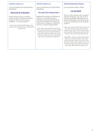 TEMPLE (Théâtre Le)                        TEMPLE (Théâtre Le)                        TRISTAN BERNARD (Théâtre)

18 rue du faubourg du Temple Métro         18 rue du faubourg du Temple Métro         64 rue du Rocher Métro Villiers
République                                 République
                                                                                                 LE SCOOP
  BONJOUR IVRESSE!                           PUTAIN DE WEEK-END !
                                                                                       Qu'y a-t-il de commun entre un grand
Benoît retrouve dans son coffre à          Stéphanie la mystique et Stéphane le       reporter de légende, une star du JT et
jouets une liste de choses qu'il s'était   bourru ne se connaissent pas et            un jeune journaliste débutant ? Est-ce
promis de faire avant ses 30 ans.          pourtant, suite à un bug internet, ils     l'envie de témoigner ? La recherche du
Problème : il a 30 ans demain !            vont devoir cohabiter le temps d'un        scoop ? Ou seulement l'envie de garder
                                           week-end et se supporter, sauf qu'ils      sa place ?
 aout : jeu. 23 à 20:00 h (10 pl.), ven.   sont l'un et l'autre insupportables
24 à 20:00 h (10 pl.), jeu. 30 à 20:00 h                                              aout : jeu. 23 à 21:00 h (10 pl.), ven. 24
              (10 pl.) 11 €                 aout : mer. 22 à 21:30 h (10 pl.), jeu.     à 21:00 h (10 pl.), sam. 25 à 18:00 h
                                           23 à 21:30 h (10 pl.), ven. 24 à 21:30 h   (10 pl.), sam. 25 à 21:00 h (10 pl.), mer.
                                             (10 pl.), sam. 25 à 21:30 h (10 pl.),     29 à 21:00 h (10 pl.), jeu. 30 à 21:00 h
                                            mar. 28 à 21:30 h (10 pl.), mer. 29 à      (10 pl.), ven. 31 à 21:00 h (10 pl.) 0 €
                                            21:30 h (10 pl.), jeu. 30 à 21:30 h (10
                                              pl.), ven. 31 à 21:30 h (10 pl.) 9 €    septembre : sam. 01 à 18:00 h (10 pl.),
                                                                                       sam. 01 à 21:00 h (10 pl.), mar. 04 à
                                                                                      21:00 h (10 pl.), mer. 05 à 21:00 h (10
                                                                                      pl.), jeu. 06 à 21:00 h (10 pl.), ven. 07 à
                                                                                      21:00 h (10 pl.), sam. 08 à 21:00 h (10
                                                                                        pl.), sam. 08 à 18:00 h (10 pl.), 0 €




                                                                                                                                    8
 