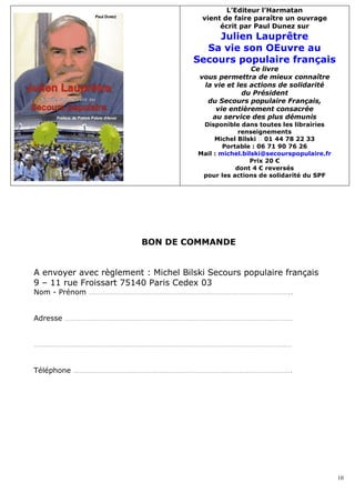 L’Editeur l’Harmatan
                                       vient de faire paraître un ouvrage
                                            écrit par Paul Dunez sur
                                         Julien Lauprêtre
                                       Sa vie son OEuvre au
                                     Secours populaire français
                                                      Ce livre
                                       vous permettra de mieux connaître
                                        la vie et les actions de solidarité
                                                    du Président
                                         du Secours populaire Français,
                                           vie entièrement consacrée
                                          au service des plus démunis
                                       Disponible dans toutes les librairies
                                                   renseignements
                                           Michel Bilski � 01 44 78 22 33
                                              Portable : 06 71 90 76 26
                                      Mail : michel.bilski@secourspopulaire.fr
                                                      Prix 20 €
                                                  dont 4 € reversés
                                       pour les actions de solidarité du SPF




                         BON DE COMMANDE


A envoyer avec règlement : Michel Bilski Secours populaire français
9 – 11 rue Froissart 75140 Paris Cedex 03
Nom - Prénom …………………………………………………………………………………………..


Adresse ………………………………………………………………………………………………………


……………………………………………………………………………………………………………………


Téléphone ………………………………………………………………………………………………….




                                                                                 10
 