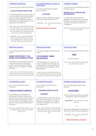 3 BORNES (Comédie des)                       A LA FOLIE (Théâtre) ex Théâtre de         ALAMBIC COMEDIE
                                             l'Epouvantail
32 rue des 3 Bornes Métro Parmentier                                                    12 rue Neuve de la Chardonnière Métro
                                             6 rue de la Folie Mericourt Métro          Simplon Ligne 4
 Y'A DE L'OTAGE DANS L'AIR                   Saint Ambroise
                                                                                        BASTIEN ET LA MAGIE DES
 Une fêtarde enceinte, un acteur raté et              CONCERT                           POURKOIPAS
un avocat allumé se retrouvent piégés
dans une prise d’otage improvisée.           Mozart et Haydn, direction sir Roger        Un spectacle de magie drôle et
S’ajoute à cela des policiers en bas de      Norrington, piano Emmanuel Ax.             poétique. Une folle aventure où petits
l’immeuble, des voisins déjantés et un                                                  et grands sont invités à participer, en
négociateur au téléphone.                    septembre : ven. 14 à 20:00 h (50 pl.)     ouvrant avec Bastien les portes de
                                                              5€                        l'imaginaire.
aout : mer. 22 à 20:15 h (8 pl.), jeu. 23
 à 20:15 h (8 pl.), ven. 24 à 20:15 h (8     Merci de donner vos noms                   aout : sam. 25 à 16:00 h (4 pl.), dim. 26
pl.), sam. 25 à 20:15 h (8 pl.), mer. 29                                                          à 16:00 h (4 pl.) 0 €
 à 20:15 h (8 pl.), jeu. 30 à 20:15 h (8
    pl.), ven. 31 à 20:15 h (8 pl.) 3 €

 septembre : sam. 01 à 20:15 h (8 pl.),
   mer. 05 à 20:15 h (8 pl.), jeu. 06 à
  20:15 h (8 pl.), ven. 07 à 20:15 h (8
   pl.), sam. 08 à 20:15 h (8 pl.), 3 €



BASTILLE (Comédie)                           BASTILLE (Comédie)                         CAFE DE LA GARE

5 rue Nicolas Appert Métro Richard-          5 rue Nicolas Appert Métro Richard-        41 rue du Temple Métro Hôtel-de-Ville
Lenoir                                       Lenoir
                                                                                                     UBU
MERCI POUR TOUT ! MA                         UN CONSEIL TRÈS
BOSS, LES FEMMES ET MOI                      MUNICIPAL                                        Au café de la gare

 René-Pierre n’est pas prêt à rejoindre       où la démagogie, les coups bas, les       aout : sam. 25 à 19:00 h (20 pl.), dim.
le monde du travail et choisit une           coups de gueule, les mensonges, les               26 à 16:00 h (20 pl.) 0 €
carrière musicale.Son père l’oblige,         compromissions et tutti quanti sont
pour ses 30 ans, à intégrer la société       les maîtres mots d’un débat « très »
P’Oméal…..                                   démocratique.

 aout : mer. 22 à 21:00 h (20 pl.), jeu.      aout : mer. 22 à 19:30 h (20 pl.), jeu.
23 à 21:00 h (20 pl.), ven. 24 à 21:00 h     23 à 19:30 h (20 pl.), ven. 24 à 19:30 h
(20 pl.), sam. 25 à 17:30 h (20 pl.) 0 €     (20 pl.), sam. 25 à 19:30 h (20 pl.) 0 €



CAUMARTIN (Comédie)                          CAUMARTIN (Comédie)                        CHAMPS ELYSEES (Théâtre des)

25 rue Caumartin Métro Havre-                25 rue Caumartin Métro Havre-              15 avenue Montaigne Métro Alma-
Caumartin                                    Caumartin                                  Marceau

PARLEZ-MOI D'AMOUR                              TOIZÉMOI FÊTENT LEUR                           CONCERT
Lydie Muller et Vincent Prezioso                   DIVORCE
                                                                                        Mozart et Haydn, direction sir Roger
présentent Parlez-moi d’Amour, un                                                        Norrington, piano Emmanuel Ax.
tour de chant comique autour des plus          Camille et Simon ont la joie de vous
belles chansons d’amour des années           faire part de leur divorce ! Ce soir ils
30 aux années 50. De Charles Trenet à        donnent une réception avec traiteur,         septembre : ven. 14 à 20:00 h (50
Bourvil, en passant par Édith Piaf ou        orchestre et confettis pour célébrer…                    pl.) 5 €
Aznavour…                                    leur séparation !
                                                                                                           et
aout : jeu. 23 à 18:30 h (10 pl.), ven. 24   aout : mer. 22 à 20:00 h (10 pl.), jeu.
 à 18:30 h (10 pl.), sam. 25 à 15:30 h       23 à 20:00 h (10 pl.), ven. 24 à 20:00     Stravinsky, Mendelssohn et Beethoven,
               (10 pl.) 10 €                  h (10 pl.), sam. 25 à 17:30 h (10 pl.)    direction et violon Thomas Zehetmair.
                                                               10 €
                                                                                         septembre : lun. 24 à 20:00 h (50 pl.)
                                                                                                          5€

                                                                                            Merci de donner vos noms




                                                                                                                                    2
 