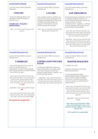 EGLISE SAINT EPHREM                           Funambule Montmartre (le)                   Funambule Montmartre (le)

7 rue des Carmes Métro Maubert                53 rue des Saules Métro Lamarck-            53 rue des Saules Métro Lamarck-
Mutualité                                     Caulaincourt                                Caulaincourt

       CONCERT                                              L'AVARE                            LES AMOUREUX
 Concert de Musique Russe 'aux                 Une comédie moderne. Molière, au           Ce grand classique de Goldoni, issue de
chandelles' Natasha Kadyrova,                 travers de savoureux quiproquos, de         la comédie moderne italienne, est
pianiste, joue :                              comiques de répétitions et d'un coup        mené tambour battant par cette jeune
                                              de théâtre final, fait tomber les           troupe. La mise en scène
Tchaïkovski - Prokofiev -                     masques et triompher l' Amour.              volontairement « moderne », redonne
Rachmaninov                                   Version quelque peu décalée…                à ses personnages d’hierl’élan de nos
                                                                                          jeunes adultes d'aujourd'hui
 aout : ven. 24 à 19:30 h (40 pl.) 15 €       aout : lun. 27 à 20:00 h (20 pl.), mar.
                 pour 2                              28 à 20:00 h (20 pl.) 0 €             aout : jeu. 23 à 20:00 h (20 pl.), ven.
                                                                                          24 à 20:00 h (20 pl.), mer. 29 à 20:00
                                                                                           h (20 pl.), jeu. 30 à 20:00 h (20 pl.),
                                                                                               ven. 31 à 20:00 h (20 pl.) 0 €

                                                                                          septembre : sam. 01 à 20:00 h (20 pl.),
                                                                                            mer. 05 à 20:00 h (20 pl.), jeu. 06 à
                                                                                          20:00 h (20 pl.), ven. 07 à 20:00 h (20
                                                                                           pl.), sam. 08 à 20:00 h (20 pl.), dim.
                                                                                                  09 à 20:00 h (20 pl.), 0 €



Funambule Montmartre (le)                     Funambule Montmartre (le)                   Funambule Montmartre (le)

53 rue des Saules Métro Lamarck-              53 rue des Saules Métro Lamarck-            53 rue des Saules Métro Lamarck-
Caulaincourt                                  Caulaincourt                                Caulaincourt

          L'OGRELET                           L'OPÉRA DANS TOUS SES                          MASTER MAGICIEN
                                              ÉTATS
 est un petit garçon de six ans qui vit                                                   A PARTIR DE 4 ANS.
seul avec sa mère dans une                    De Mozart à Offenbach, l’opéra en
maisonnette au cœur d'une profonde            mode café-théâtre, vous allez aimer !       QUI VEUT TENTER L’AVENTURE
forêt. Elle lui révèle sa terrible hérédité   Avec Guy-François Leuenberger,              MASTER MAGICIEN ?
: il est le fils d'un ogre…                   pianiste, Leana Dumey- soprano- et le
                                              baryton Davide Autieri .                    CE DIVERTISSEMENT MÊLE
 aout : mer. 22 à 14:00 h (20 pl.), jeu.                                                  HABILLEMENT MAGIE, HUMOUR ET
23 à 14:00 h (20 pl.), ven. 24 à 14:00 h        septembre : sam. 08 à 18:00 h (20         JEU D’ACTEUR, DANS UN ESPRIT
  (20 pl.), sam. 25 à 14:00 h (20 pl.),       pl.), dim. 09 à 18:00 h (20 pl.), lun. 10   CONVIVIAL. UN SPECTACLE POUR
  mer. 29 à 14:00 h (20 pl.), jeu. 30 à        à 21:30 h (20 pl.), sam. 15 à 18:00 h      TOUTE LA FAMILLE, INTERACTIF ET
14:00 h (20 pl.), ven. 31 à 14:00 h (20       (20 pl.), dim. 16 à 18:00 h (20 pl.) 0 €    PARTICIPATIF.
                 pl.) 5 €
                                                                                           aout : mer. 22 à 16:00 h (20 pl.), jeu.
septembre : sam. 01 à 14:00 h (20 pl.)                                                    23 à 16:00 h (20 pl.), ven. 24 à 16:00 h
                 5€                                                                         (20 pl.), sam. 25 à 16:00 h (20 pl.),
                                                                                            mer. 29 à 16:00 h (20 pl.), jeu. 30 à
 mer. 05 à 14:00 h (20 pl.), sam. 08 à                                                    16:00 h (20 pl.), ven. 31 à 16:00 h (20
14:00 h (20 pl.), mer. 12 à 14:00 h (20                                                                    pl.) 5 €
  pl.), sam. 15 à 14:00 h (20 pl.) 6 €
                                                                                            septembre : sam. 01 à 16:00 h (20
6€ à partir du 5 septembre                                                                                pl.)5€

                                                                                           mer. 05 à 10:30 h (20 pl.), dim.
                                                                                            09 à 11:00 h (20 pl.), mer. 12 à
                                                                                          16:00 h (20 pl.), dim. 16 à 16:00 h
                                                                                                      (20 pl.) 6€

                                                                                              6€ à partir du 5 septembre




                                                                                                                                     4
 