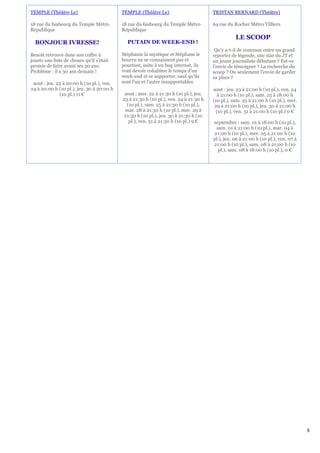 TEMPLE (Théâtre Le)                        TEMPLE (Théâtre Le)                        TRISTAN BERNARD (Théâtre)

18 rue du faubourg du Temple Métro         18 rue du faubourg du Temple Métro         64 rue du Rocher Métro Villiers
République                                 République
                                                                                                 LE SCOOP
  BONJOUR IVRESSE!                           PUTAIN DE WEEK-END !
                                                                                       Qu'y a-t-il de commun entre un grand
Benoît retrouve dans son coffre à          Stéphanie la mystique et Stéphane le       reporter de légende, une star du JT et
jouets une liste de choses qu'il s'était   bourru ne se connaissent pas et            un jeune journaliste débutant ? Est-ce
promis de faire avant ses 30 ans.          pourtant, suite à un bug internet, ils     l'envie de témoigner ? La recherche du
Problème : il a 30 ans demain !            vont devoir cohabiter le temps d'un        scoop ? Ou seulement l'envie de garder
                                           week-end et se supporter, sauf qu'ils      sa place ?
 aout : jeu. 23 à 20:00 h (10 pl.), ven.   sont l'un et l'autre insupportables
24 à 20:00 h (10 pl.), jeu. 30 à 20:00 h                                              aout : jeu. 23 à 21:00 h (10 pl.), ven. 24
              (10 pl.) 11 €                 aout : mer. 22 à 21:30 h (10 pl.), jeu.     à 21:00 h (10 pl.), sam. 25 à 18:00 h
                                           23 à 21:30 h (10 pl.), ven. 24 à 21:30 h   (10 pl.), sam. 25 à 21:00 h (10 pl.), mer.
                                             (10 pl.), sam. 25 à 21:30 h (10 pl.),     29 à 21:00 h (10 pl.), jeu. 30 à 21:00 h
                                            mar. 28 à 21:30 h (10 pl.), mer. 29 à      (10 pl.), ven. 31 à 21:00 h (10 pl.) 0 €
                                            21:30 h (10 pl.), jeu. 30 à 21:30 h (10
                                              pl.), ven. 31 à 21:30 h (10 pl.) 9 €    septembre : sam. 01 à 18:00 h (10 pl.),
                                                                                       sam. 01 à 21:00 h (10 pl.), mar. 04 à
                                                                                      21:00 h (10 pl.), mer. 05 à 21:00 h (10
                                                                                      pl.), jeu. 06 à 21:00 h (10 pl.), ven. 07 à
                                                                                      21:00 h (10 pl.), sam. 08 à 21:00 h (10
                                                                                        pl.), sam. 08 à 18:00 h (10 pl.), 0 €




                                                                                                                                    8
 