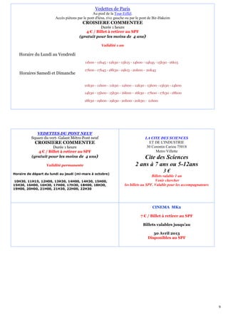 Vedettes de Paris
                                                Au pied de la Tour Eiffel.
                        Accès piétons par le pont d'Iéna, rive gauche ou par le pont de Bir-Hakeim
                                         CROISIERE COMMENTEE
                                                  Durée 1 heure
                                          4 € / Billet à retirer au SPF
                                       (gratuit pour les moins de 4 ans)

                                                     Validité 1 an

   Horaire du Lundi au Vendredi
                                           11h00 - 11h45 - 12h30 - 13h15 - 14h00 - 14h45 - 15h30 - 16h15

                                           17h00 - 17h45 - 18h30 - 19h15 - 20h00 - 20h45
   Horaires Samedi et Dimanche

                                          10h30 - 11h00 - 11h30 - 12h00 - 12h30 - 13h00 - 13h30 - 14h00

                                          14h30 - 15h00 - 15h30 - 16h00 - 16h30 - 17h00 - 17h30 - 18h00

                                          18h30 - 19h00 - 19h30 - 20h00 - 20h30 - 21h00




             VEDETTES DU PONT NEUF
          Square du vert- Galant Métro Pont neuf                                  LA CITE DES SCIENCES
            CROISIERE COMMENTEE                                                     ET DE L'INDUSTRIE
                     Durée 1 heure                                                 30 Corentin Cariou 75018
             4 € / Billet à retirer au SPF                                              Metro Villette
          (gratuit pour les moins de 4 ans)                                    Cite des Sciences
                   Validité permanente                                     2 ans à 7 ans ou 5-12ans
Horaire de départ du lundi au jeudi (mi-mars à octobre)
                                                                                              3€
                                                                                       Billets valable 1 an
10H30, 11H15, 12H00, 13H30, 14H00, 14H30, 15H00,                                         Venir chercher
15H30, 16H00, 16H30, 17H00, 17H30, 18H00, 18H30,                     les billets au SPF. Valable pour les accompagnateurs
19H00, 20H00, 21H00, 21H30, 22H00, 22H30




                                                                                       CINEMA MK2

                                                                               7 € / Billet à retirer au SPF

                                                                                 Billets valables jusqu’au

                                                                                       30 Avril 2013
                                                                                    Disponibles au SPF




                                                                                                                            9
 