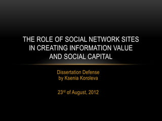 Dissertation Defense
by Ksenia Koroleva
23rd of August, 2012
THE ROLE OF SOCIAL NETWORK SITES
IN CREATING INFORMATION VALUE
AND SOCIAL CAPITAL
 
