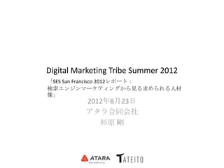 Digital Marketing Tribe Summer 2012
「SES San Francisco 2012レポート：
検索エンジンマーケティングから見る求められる人材
像」
          2012年8月23日
          アタラ合同会社
             杉原 剛
 