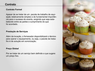 Contrato Formal

Apesar de se tratar de um pacote de trabalho de aqui-
sição relativamente simples e de fundamental importân-
cia para o sucesso do evento, exigindo que seja esta-
belecido entre as partes o cumprimento do que
foi acordado.


Prestação de Serviços

Além da locação, o fornecedor disponibilizará o técnico
para operar o equipamento, ou seja, o pacote de traba-
lho é de solução em sonorização.


Preço Global

Por se tratar de um serviço bem definido e que sugere
um preço fixo.
 
