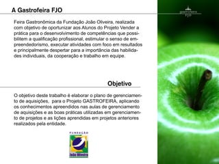 Feira Gastronômica da Fundação João Oliveira, realizada
com objetivo de oportunizar aos Alunos do Projeto Vender a
prática para o desenvolvimento de competências que possi-
bilitem a qualificação profissional, estimular o senso de em-
preendedorismo, executar atividades com foco em resultados
e principalmente despertar para a importância das habilida-
des individuais, da cooperação e trabalho em equipe.




O objetivo deste trabalho é elaborar o plano de gerenciamen-
to de aquisições, para o Projeto GASTROFEIRA, aplicando
os conhecimentos apreendidos nas aulas de gerenciamento
de aquisições e as boas práticas utilizadas em gerenciamen-
to de projetos e as lições aprendidas em projetos anteriores
realizados pela entidade.
 