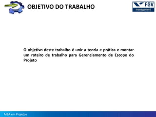 OBJETIVO DO TRABALHO




            O objetivo deste trabalho é unir a teoria e prática e montar
            um roteiro de trabalho para Gerenciamento de Escopo do
            Projeto




MBA em Projetos
 